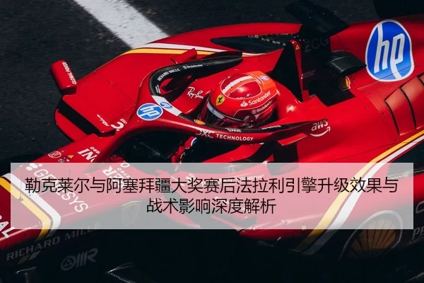 勒克莱尔与阿塞拜疆大奖赛后法拉利引擎升级效果与战术影响深度解析