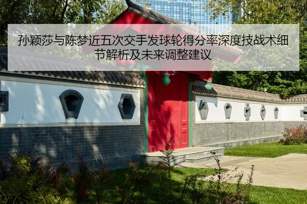 孙颖莎与陈梦近五次交手发球轮得分率深度技战术细节解析及未来调整建议